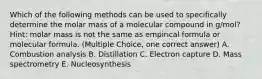 Which of the following methods can be used to specifically determine the molar mass of a molecular compound in g/mol? Hint: molar mass is not the same as empirical formula or molecular formula. (Multiple Choice, one correct answer) A. Combustion analysis B. Distillation C. Electron capture D. Mass spectrometry E. Nucleosynthesis