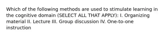 Which of the following methods are used to stimulate learning in the cognitive domain (SELECT ALL THAT APPLY): I. Organizing material II. Lecture III. Group discussion IV. One-to-one instruction