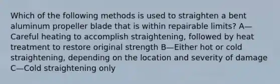 Which of the following methods is used to straighten a bent aluminum propeller blade that is within repairable limits? A—Careful heating to accomplish straightening, followed by heat treatment to restore original strength B—Either hot or cold straightening, depending on the location and severity of damage C—Cold straightening only