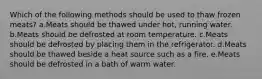 Which of the following methods should be used to thaw frozen meats? a.Meats should be thawed under hot, running water. b.Meats should be defrosted at room temperature. c.Meats should be defrosted by placing them in the refrigerator. d.Meats should be thawed beside a heat source such as a fire. e.Meats should be defrosted in a bath of warm water.