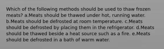 Which of the following methods should be used to thaw frozen meats? a.Meats should be thawed under hot, running water. b.Meats should be defrosted at room temperature. c.Meats should be defrosted by placing them in the refrigerator. d.Meats should be thawed beside a heat source such as a fire. e.Meats should be defrosted in a bath of warm water.