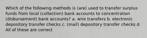 Which of the following methods is (are) used to transfer surplus funds from local (collection) bank accounts to concentration (disbursement) bank accounts? a. wire transfers b. electronic depository transfer checks c. (mail) depository transfer checks d. All of these are correct