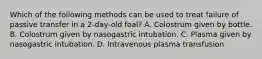 Which of the following methods can be used to treat failure of passive transfer in a 2-day-old foal? A. Colostrum given by bottle. B. Colostrum given by nasogastric intubation. C. Plasma given by nasogastric intubation. D. Intravenous plasma transfusion