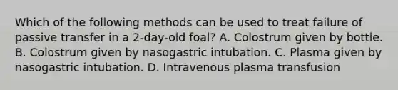 Which of the following methods can be used to treat failure of passive transfer in a 2-day-old foal? A. Colostrum given by bottle. B. Colostrum given by nasogastric intubation. C. Plasma given by nasogastric intubation. D. Intravenous plasma transfusion