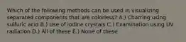 Which of the following methods can be used in visualizing separated components that are colorless? A.) Charring using sulfuric acid B.) Use of iodine crystals C.) Examination using UV radiation D.) All of these E.) None of these