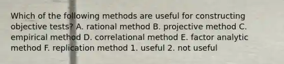 Which of the following methods are useful for constructing objective tests? A. rational method B. projective method C. empirical method D. correlational method E. factor analytic method F. replication method 1. useful 2. not useful