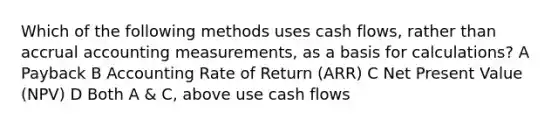 Which of the following methods uses cash flows, rather than accrual accounting measurements, as a basis for calculations? A Payback B Accounting Rate of Return (ARR) C Net Present Value (NPV) D Both A & C, above use cash flows