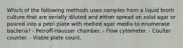 Which of the following methods uses samples from a liquid broth culture that are serially diluted and either spread on solid agar or poured into a petri plate with melted agar media to enumerate bacteria? - Petroff-Hausser chamber. - Flow cytometer. - Coulter counter. - Viable plate count.