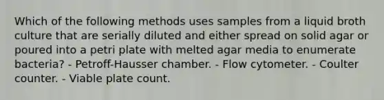 Which of the following methods uses samples from a liquid broth culture that are serially diluted and either spread on solid agar or poured into a petri plate with melted agar media to enumerate bacteria? - Petroff-Hausser chamber. - Flow cytometer. - Coulter counter. - Viable plate count.