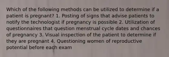 Which of the following methods can be utilized to determine if a patient is pregnant? 1. Posting of signs that advise patients to notify the technologist if pregnancy is possible 2. Utilization of questionnaires that question menstrual cycle dates and chances of pregnancy 3. Visual inspection of the patient to determine if they are pregnant 4. Questioning women of reproductive potential before each exam