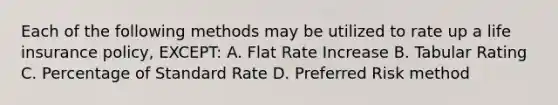 Each of the following methods may be utilized to rate up a life insurance policy, EXCEPT: A. Flat Rate Increase B. Tabular Rating C. Percentage of Standard Rate D. Preferred Risk method