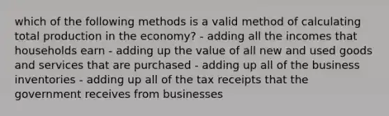 which of the following methods is a valid method of calculating total production in the economy? - adding all the incomes that households earn - adding up the value of all new and used goods and services that are purchased - adding up all of the business inventories - adding up all of the tax receipts that the government receives from businesses