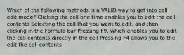 Which of the following methods is a VALID way to get into cell edit mode? Clicking the cell one time enables you to edit the cell contents Selecting the cell that you want to edit, and then clicking in the Formula bar Pressing F9, which enables you to edit the cell contents directly in the cell Pressing F4 allows you to the edit the cell contents