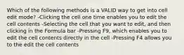 Which of the following methods is a VALID way to get into cell edit mode? -Clicking the cell one time enables you to edit the cell contents -Selecting the cell that you want to edit, and then clicking in the Formula bar -Pressing F9, which enables you to edit the cell contents directly in the cell -Pressing F4 allows you to the edit the cell contents