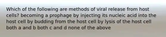 Which of the following are methods of viral release from host cells? becoming a prophage by injecting its nucleic acid into the host cell by budding from the host cell by lysis of the host cell both a and b both c and d none of the above