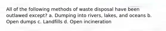 All of the following methods of waste disposal have been outlawed except? a. Dumping into rivers, lakes, and oceans b. Open dumps c. Landfills d. Open incineration