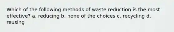 Which of the following methods of waste reduction is the most effective? a. reducing b. none of the choices c. recycling d. reusing