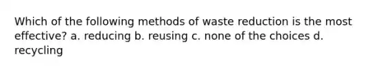 Which of the following methods of waste reduction is the most effective? a. reducing b. reusing c. none of the choices d. recycling