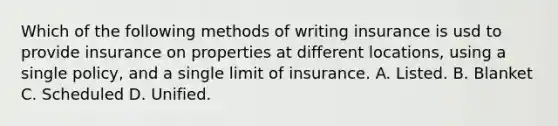 Which of the following methods of writing insurance is usd to provide insurance on properties at different locations, using a single policy, and a single limit of insurance. A. Listed. B. Blanket C. Scheduled D. Unified.