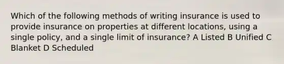 Which of the following methods of writing insurance is used to provide insurance on properties at different locations, using a single policy, and a single limit of insurance? A Listed B Unified C Blanket D Scheduled