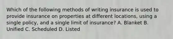 Which of the following methods of writing insurance is used to provide insurance on properties at different locations, using a single policy, and a single limit of insurance? A. Blanket B. Unified C. Scheduled D. Listed