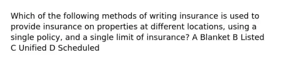 Which of the following methods of writing insurance is used to provide insurance on properties at different locations, using a single policy, and a single limit of insurance? A Blanket B Listed C Unified D Scheduled