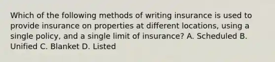 Which of the following methods of writing insurance is used to provide insurance on properties at different locations, using a single policy, and a single limit of insurance? A. Scheduled B. Unified C. Blanket D. Listed