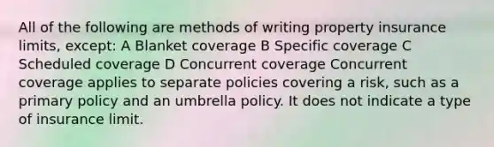 All of the following are methods of writing property insurance limits, except: A Blanket coverage B Specific coverage C Scheduled coverage D Concurrent coverage Concurrent coverage applies to separate policies covering a risk, such as a primary policy and an umbrella policy. It does not indicate a type of insurance limit.