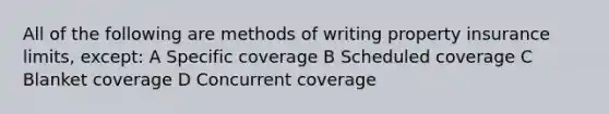 All of the following are methods of writing property insurance limits, except: A Specific coverage B Scheduled coverage C Blanket coverage D Concurrent coverage