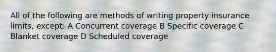 All of the following are methods of writing property insurance limits, except: A Concurrent coverage B Specific coverage C Blanket coverage D Scheduled coverage