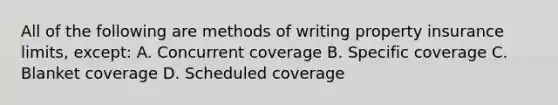 All of the following are methods of writing property insurance limits, except: A. Concurrent coverage B. Specific coverage C. Blanket coverage D. Scheduled coverage