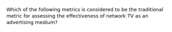 Which of the following metrics is considered to be the traditional metric for assessing the effectiveness of network TV as an advertising medium?