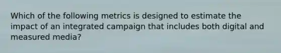 Which of the following metrics is designed to estimate the impact of an integrated campaign that includes both digital and measured media?