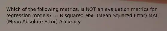 Which of the following metrics, is NOT an evaluation metrics for regression models? --- R-squared MSE (Mean Squared Error) MAE (Mean Absolute Error) Accuracy