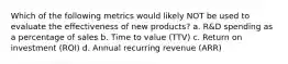 Which of the following metrics would likely NOT be used to evaluate the effectiveness of new products? a. R&D spending as a percentage of sales b. Time to value (TTV) c. Return on investment (ROI) d. Annual recurring revenue (ARR)