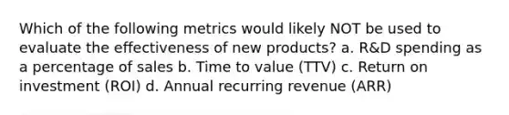 Which of the following metrics would likely NOT be used to evaluate the effectiveness of new products? a. R&D spending as a percentage of sales b. Time to value (TTV) c. Return on investment (ROI) d. Annual recurring revenue (ARR)