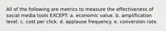 All of the following are metrics to measure the effectiveness of social media tools EXCEPT: a. economic value. b. amplification level. c. cost per click. d. applause frequency. e. conversion rate.