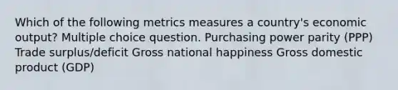 Which of the following metrics measures a country's economic output? Multiple choice question. Purchasing power parity (PPP) Trade surplus/deficit Gross national happiness Gross domestic product (GDP)