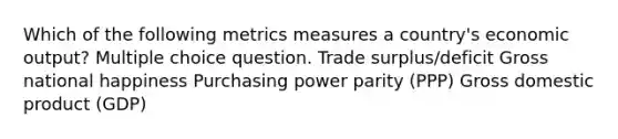 Which of the following metrics measures a country's economic output? Multiple choice question. Trade surplus/deficit Gross national happiness Purchasing power parity (PPP) Gross domestic product (GDP)