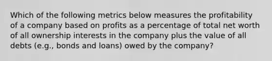 Which of the following metrics below measures the profitability of a company based on profits as a percentage of total net worth of all ownership interests in the company plus the value of all debts (e.g., bonds and loans) owed by the company?