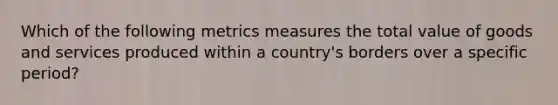 Which of the following metrics measures the total value of goods and services produced within a country's borders over a specific period?