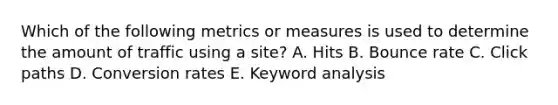 Which of the following metrics or measures is used to determine the amount of traffic using a site? A. Hits B. Bounce rate C. Click paths D. Conversion rates E. Keyword analysis