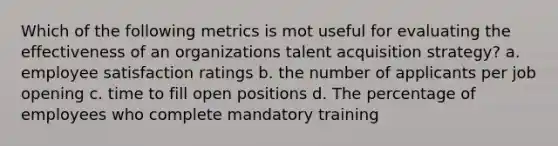 Which of the following metrics is mot useful for evaluating the effectiveness of an organizations talent acquisition strategy? a. employee satisfaction ratings b. the number of applicants per job opening c. time to fill open positions d. The percentage of employees who complete mandatory training