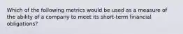 Which of the following metrics would be used as a measure of the ability of a company to meet its short-term financial obligations?