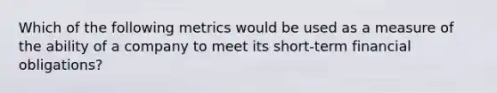 Which of the following metrics would be used as a measure of the ability of a company to meet its short-term financial obligations?