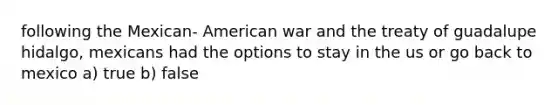 following the Mexican- American war and the treaty of guadalupe hidalgo, mexicans had the options to stay in the us or go back to mexico a) true b) false