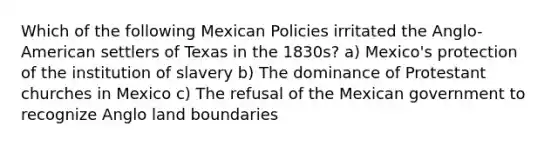 Which of the following Mexican Policies irritated the Anglo-American settlers of Texas in the 1830s? a) Mexico's protection of the institution of slavery b) The dominance of Protestant churches in Mexico c) The refusal of the Mexican government to recognize Anglo land boundaries