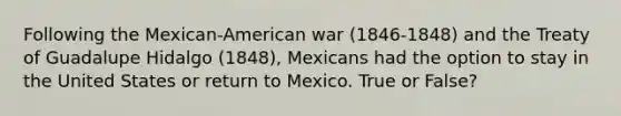 Following the Mexican-American war (1846-1848) and the Treaty of Guadalupe Hidalgo (1848), Mexicans had the option to stay in the United States or return to Mexico. True or False?