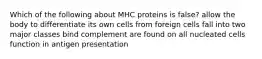 Which of the following about MHC proteins is false? allow the body to differentiate its own cells from foreign cells fall into two major classes bind complement are found on all nucleated cells function in antigen presentation