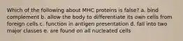 Which of the following about MHC proteins is false? a. bind complement b. allow the body to differentiate its own cells from foreign cells c. function in antigen presentation d. fall into two major classes e. are found on all nucleated cells